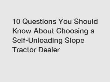 10 Questions You Should Know About Choosing a Self-Unloading Slope Tractor Dealer