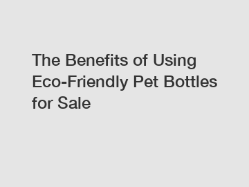 The Benefits of Using Eco-Friendly Pet Bottles for Sale