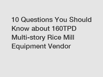 10 Questions You Should Know about 160TPD Multi-story Rice Mill Equipment Vendor