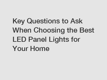 Key Questions to Ask When Choosing the Best LED Panel Lights for Your Home