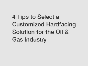 4 Tips to Select a Customized Hardfacing Solution for the Oil & Gas Industry