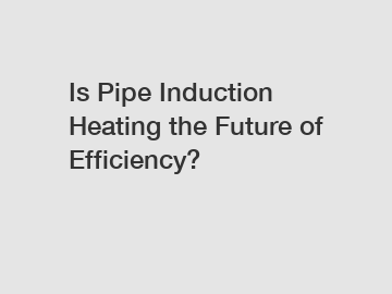 Is Pipe Induction Heating the Future of Efficiency?