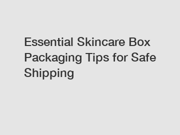 Essential Skincare Box Packaging Tips for Safe Shipping
