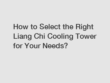 How to Select the Right Liang Chi Cooling Tower for Your Needs?