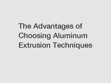 The Advantages of Choosing Aluminum Extrusion Techniques