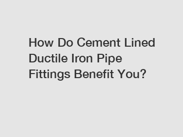 How Do Cement Lined Ductile Iron Pipe Fittings Benefit You?