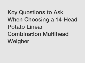 Key Questions to Ask When Choosing a 14-Head Potato Linear Combination Multihead Weigher