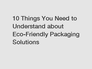 10 Things You Need to Understand about Eco-Friendly Packaging Solutions