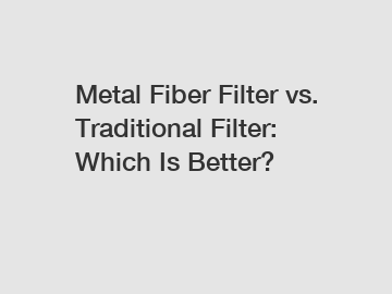 Metal Fiber Filter vs. Traditional Filter: Which Is Better?