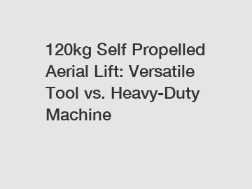 120kg Self Propelled Aerial Lift: Versatile Tool vs. Heavy-Duty Machine