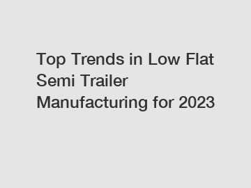 Top Trends in Low Flat Semi Trailer Manufacturing for 2023