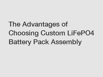 The Advantages of Choosing Custom LiFePO4 Battery Pack Assembly