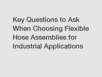 Key Questions to Ask When Choosing Flexible Hose Assemblies for Industrial Applications