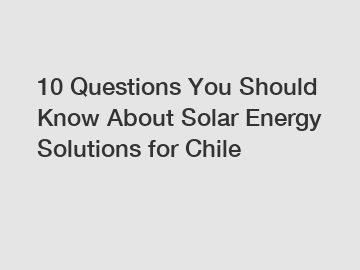 10 Questions You Should Know About Solar Energy Solutions for Chile