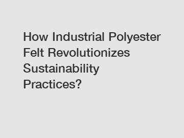 How Industrial Polyester Felt Revolutionizes Sustainability Practices?