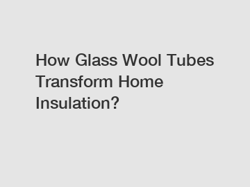 How Glass Wool Tubes Transform Home Insulation?