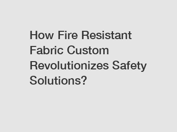 How Fire Resistant Fabric Custom Revolutionizes Safety Solutions?