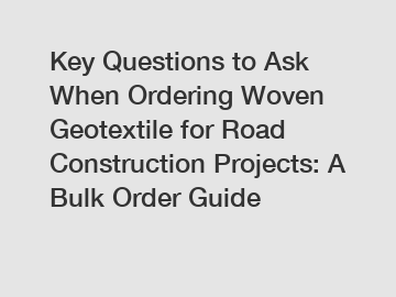 Key Questions to Ask When Ordering Woven Geotextile for Road Construction Projects: A Bulk Order Guide
