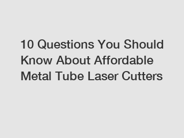 10 Questions You Should Know About Affordable Metal Tube Laser Cutters