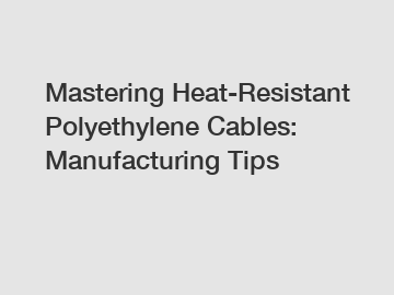 Mastering Heat-Resistant Polyethylene Cables: Manufacturing Tips