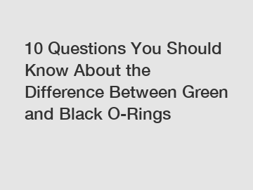 10 Questions You Should Know About the Difference Between Green and Black O-Rings