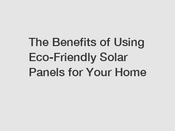 The Benefits of Using Eco-Friendly Solar Panels for Your Home