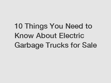 10 Things You Need to Know About Electric Garbage Trucks for Sale