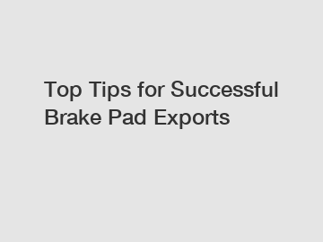 Top Tips for Successful Brake Pad Exports