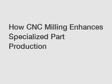 How CNC Milling Enhances Specialized Part Production