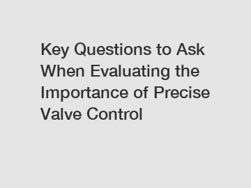 Key Questions to Ask When Evaluating the Importance of Precise Valve Control