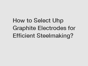 How to Select Uhp Graphite Electrodes for Efficient Steelmaking?