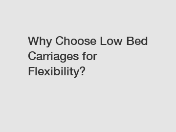 Why Choose Low Bed Carriages for Flexibility?