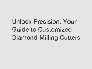 Unlock Precision: Your Guide to Customized Diamond Milling Cutters