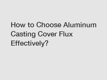 How to Choose Aluminum Casting Cover Flux Effectively?