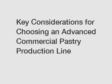 Key Considerations for Choosing an Advanced Commercial Pastry Production Line