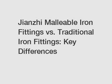 Jianzhi Malleable Iron Fittings vs. Traditional Iron Fittings: Key Differences