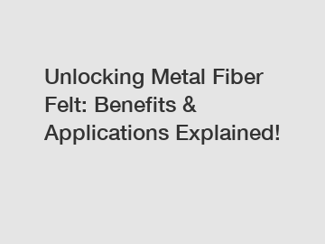 Unlocking Metal Fiber Felt: Benefits & Applications Explained!