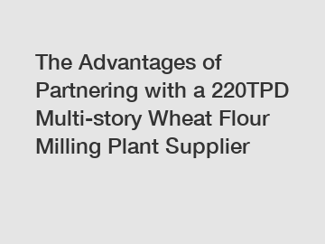 The Advantages of Partnering with a 220TPD Multi-story Wheat Flour Milling Plant Supplier