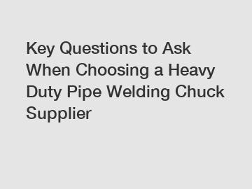 Key Questions to Ask When Choosing a Heavy Duty Pipe Welding Chuck Supplier