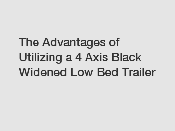 The Advantages of Utilizing a 4 Axis Black Widened Low Bed Trailer