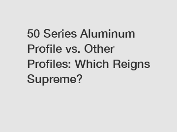 50 Series Aluminum Profile vs. Other Profiles: Which Reigns Supreme?