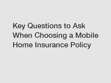 Key Questions to Ask When Choosing a Mobile Home Insurance Policy