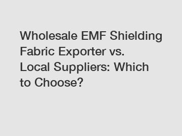 Wholesale EMF Shielding Fabric Exporter vs. Local Suppliers: Which to Choose?