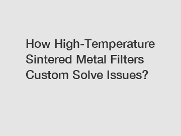 How High-Temperature Sintered Metal Filters Custom Solve Issues?