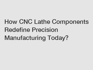 How CNC Lathe Components Redefine Precision Manufacturing Today?