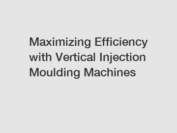 Maximizing Efficiency with Vertical Injection Moulding Machines