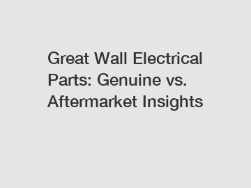 Great Wall Electrical Parts: Genuine vs. Aftermarket Insights