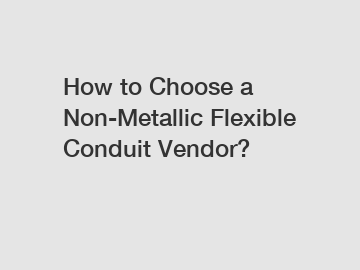 How to Choose a Non-Metallic Flexible Conduit Vendor?