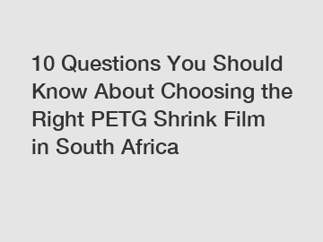 10 Questions You Should Know About Choosing the Right PETG Shrink Film in South Africa