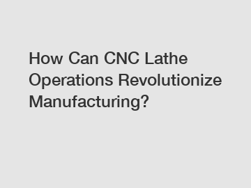 How Can CNC Lathe Operations Revolutionize Manufacturing?